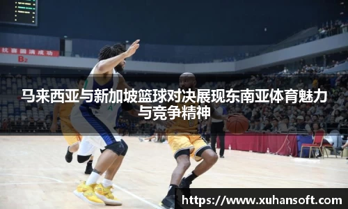 马来西亚与新加坡篮球对决展现东南亚体育魅力与竞争精神
